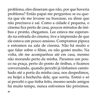 40
problema, eles disseram que não, por que haveria
problema? Então papai me perguntou se eu que-
ria que ele me levasse ou buscasse, eu disse que
não precisava e saí. Como a cidade é pequena, o
cinema fica perto de casa, poucos minutos de ôni-
bus e pronto, chegamos. Lee estava me esperan-
do na entrada do cinema, tive a impressão de que
ele estava um pouco ansioso. Compramos pipoca
e entramos na sala de cinema. Não há muito o
que falar sobre o filme, eu não gostei muito. Na
volta, ele me acompanhou até em casa, mesmo
não morando perto da minha. Paramos um pou-
co na praça, perto do ponto de ônibus, e ficamos
conversando, quando percebi já tínhamos camin-
hado até a porta da minha casa, nos despedimos,
eu beijei a bochecha dele, que sorriu. Entrei e só
aí percebi o que tinha feito, mesmo sendo amigos
há muito tempo, nunca estivemos tão próximos.
 