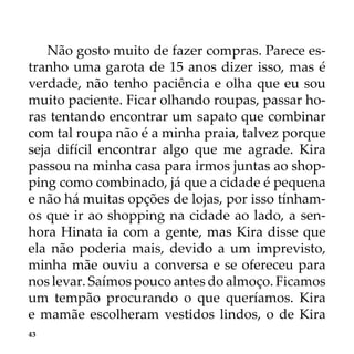 43
Não gosto muito de fazer compras. Parece es-
tranho uma garota de 15 anos dizer isso, mas é
verdade, não tenho paciência e olha que eu sou
muito paciente. Ficar olhando roupas, passar ho-
ras tentando encontrar um sapato que combinar
com tal roupa não é a minha praia, talvez porque
seja difícil encontrar algo que me agrade. Kira
passou na minha casa para irmos juntas ao shop-
ping como combinado, já que a cidade é pequena
e não há muitas opções de lojas, por isso tínham-
os que ir ao shopping na cidade ao lado, a sen-
hora Hinata ia com a gente, mas Kira disse que
ela não poderia mais, devido a um imprevisto,
minha mãe ouviu a conversa e se ofereceu para
nos levar. Saímos pouco antes do almoço. Ficamos
um tempão procurando o que queríamos. Kira
e mamãe escolheram vestidos lindos, o de Kira
 