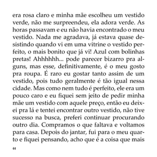 44
era rosa claro e minha mãe escolheu um vestido
verde, não me surpreendeu, ela adora verde. As
horas passavam e eu não havia encontrado o meu
vestido. Nada me agradava, já estava quase de-
sistindo quando vi em uma vitrine o vestido per-
feito, o mais bonito que já vi! Azul com bolinhas
pretas! Ahhhhhh... pode parecer bizarro pra al-
guns, mas esse, definitivamente, é o meu gosto
pra roupa. É raro eu gostar tanto assim de um
vestido, pois tudo geralmente é tão igual nessa
cidade. Mas como nem tudo é perfeito, ele era um
pouco caro e eu fiquei sem jeito de pedir minha
mãe um vestido com aquele preço, então eu deix-
ei pra lá e tentei encontrar outro vestido, não tive
sucesso na busca, preferi continuar procurando
outro dia. Compramos o que faltava e voltamos
para casa. Depois do jantar, fui para o meu quar-
to e fiquei pensando, acho que é a coisa que mais
 