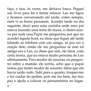 45
faço, e isso, às vezes, me deixava louca. Peguei
um livro para ler e tentar relaxar. Lee me ligou
e ficamos conversando até tarde, como sempre,
nem vi as horas passarem. Acordei tarde no dia
seguinte, desci para uma cozinha onde meu pai
estava fazendo uma torta de nozes, o cheiro esta-
va por toda casa.Papai me perguntou por que eu
acordei àquela hora, eu disse que fiquei até tarde
falando ao telefone com um amigo, só pra ver a
reação dele, então ele me perguntou se esse tal
amigo era o Lee, eu disse que sim, ele falou ,com
certa ironia, que eu estava muito próxima do Lee
ultimamente. Para mudar de assunto, eu pergun-
tei sobre a mamãe, ele sorriu, acho que o papai
notou que tentei mudar de assunto, falou que ela
havia saído cedo. Subi para o quarto, troquei-me
e fui cuidar do jardim, pois me faz bem, me traz
paz e ajuda a colocar os pensamentos no lugar.
 