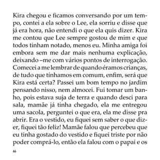 46
Kira chegou e ficamos conversando por um tem-
po, contei a ela sobre o Lee, ela sorriu e disse que
já era hora, não entendi o que ela quis dizer. Kira
me contou que Lee sempre gostou de mim e que
todos tinham notado, menos eu. Minha amiga foi
embora sem me dar mais nenhuma explicação,
deixando –me com vários pontos de interrogação.
Comeceiamelembrardequandoéramoscrianças,
de tudo que tínhamos em comum, enfim, será que
Kira está certa? Passei um bom tempo no jardim
pensando nisso, nem almocei. Fui tomar um ban-
ho, pois estava suja de terra e quando desci para
sala, mamãe já tinha chegado, ela me entregou
uma sacola, perguntei o que era, ela me disse pra
abrir. Era o vestido, eu fiquei sem saber o que diz-
er, fiquei tão feliz! Mamãe falou que percebeu que
eu tinha gostado do vestido e fiquei triste por não
poder comprá-lo, então ela falou com o papai e os
 