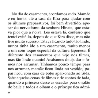 49
No dia do casamento, acordamos cedo. Mamãe
e eu fomos até a casa da Kira para ajudar com
os últimos preparativos, foi bem divertido, ape-
sar do nervosismo da senhora Hinata, que esta-
va pior que a noiva. Lee estava lá, confesso que
tentei evitá-lo, depois do que Kira disse, mas não
tive muito sucesso. Estava ficando tudo tão lindo,
nunca tinha ido a um casamento, muito menos
a um com toque especial da cultura japonesa. É
diferente dos casamentos que vejo nos filmes,
mas tão lindo quanto! Acabamos de ajudar e fo-
mos nos arrumar. Tínhamos pouco tempo para
nos arrumar, mamãe ficou linda no vestido, pa-
pai ficou com cara de bobo apaixonado ao vê-la.
Sabe aquelas cenas de filmes e de contos de fada,
quando a princesa desce as escadas para o salão
do baile e todos a olham e o príncipe fica admi-
 