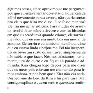51
algumas coisas, ele se aproximou e me perguntou
por que eu estava tentando evitá-lo, fiquei calada
,olhei novamente para a árvore, não queria contar
pra ele o que Kira me disse. E se fosse mentira?
Ele iria me achar ridícula. Para mudar de assun-
to, resolvi falar sobre a árvore e com as histórias
em que eu acreditava quando criança, ele sorriu e
me falou que eu não era muito boa em mudar de
assunto. Ele sorriu e eu também, me olhou, disse
que eu estava linda e beijou-me. Foi tão inespera-
do, eu levei um susto quase travei, simplesmente
não sabia o que fazer. Nós nos afastamos, lenta-
mente, um do outro e eu fiquei ali parada e ad-
mirada. Kira chegou logo depois para me dizer
que os meus pais estavam me chamando para ir-
mos embora. Ainda bem que a Kira não viu nada.
Despedi-me do Lee, da Kira e fui para casa. Mal
consigo explicar o que eu senti e que estou sentin-
 