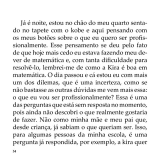 54
Já é noite, estou no chão do meu quarto senta-
do no tapete com o kobe e aqui pensando com
os meus botões sobre o que eu quero ser profis-
sionalmente. Esse pensamento se deu pelo fato
de que hoje mais cedo eu estava fazendo meu de-
ver de matemática e, com tanta dificuldade para
resolvê-lo, lembrei-me de como a Kira é boa em
matemática. O dia passou e cá estou eu com mais
um dos dilemas, que é uma incerteza, como se
não bastasse as outras dúvidas me vem mais essa:
o que eu vou ser profissionalmente? Essa é uma
das perguntas que está sem resposta no momento,
pois ainda não descobri o que realmente gostaria
de fazer. Não como minha mãe e meu pai que,
desde criança, já sabiam o que queriam ser. Isso,
para algumas pessoas da minha escola, é uma
pergunta já respondida, por exemplo, a kira quer
 