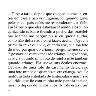 57
Terça à tarde, depois que cheguei da escola, en-
trei em casa e não vi ninguém, foi quando gritei
pelos meus pais e eles me responderam do sótão.
Fui lá ver o que eles estavam fazendo e os vi or-
ganizando caixas e tirando a poeira das pratelei-
ras. Mamãe me perguntou se eu queria ajudar,
como não tinha nada para fazer, aceitei. Peguei a
primeira caixa que vi e, quando abri, vi uma foto
do meu pai quando criança, perguntei-me se ele
já gostava de escrever desde criança. Logo depois,
avistei no fundo uma foto de minha mãe também
quando criança. Ela usava uns óculos enormes.
Debaixo de uma foto de casamento deles, vejo
uma foto minha de quando eu era criança. Aquela
moldura toda enfeitada de lantejoulas e macarrão
colorido que fiz com minha mãe parecia intacta,
mesmo depois de tantos anos. A foto estava um
 