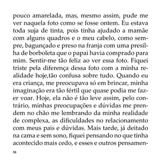 58
pouco amarelada, mas, mesmo assim, pude me
ver naquela foto como se fosse ontem. Eu estava
toda suja de tinta, pois tinha ajudado a mamãe
com alguns quadros e o meu cabelo, como sem-
pre, bagunçado e preso na franja com uma presil-
ha de borboleta que o papai havia comprado para
mim. Sentir-me tão feliz ao ver essa foto. Fiquei
triste pela diferença dessa foto com a minha re-
alidade hoje,tão confusa sobre tudo. Quando eu
era criança, me preocupava só em brincar, minha
imaginação era tão fértil que quase podia me faz-
er voar. Hoje, ela não é tão leve assim, pelo con-
trário, minhas preocupações e dúvidas me pren-
dem no chão me lembrando da minha realidade
de complexa, as dificuldades no relacionamento
com meus pais e dúvidas. Mais tarde, já deitado
na cama e sem sono, fiquei pensando no que tinha
acontecido mais cedo, e esses e outros pensamen-
 