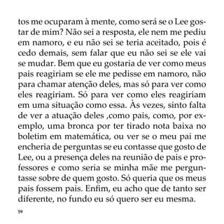 59
tos me ocuparam à mente, como será se o Lee gos-
tar de mim? Não sei a resposta, ele nem me pediu
em namoro, e eu não sei se teria aceitado, pois é
cedo demais, sem falar que eu não sei se ele vai
se mudar. Bem que eu gostaria de ver como meus
pais reagiriam se ele me pedisse em namoro, não
para chamar atenção deles, mas só para ver como
eles reagiriam. Só para ver como eles reagiriam
em uma situação como essa. Às vezes, sinto falta
de ver a atuação deles ,como pais, como, por ex-
emplo, uma bronca por ter tirado nota baixa no
boletim em matemática, ou ver se o meu pai me
encheria de perguntas se eu contasse que gosto de
Lee, ou a presença deles na reunião de pais e pro-
fessores e como seria se minha mãe me pergun-
tasse sobre de quem gosto. Só queria que os meus
pais fossem pais. Enfim, eu acho que de tanto ser
diferente, no fundo eu só quero ser eu mesma.
 