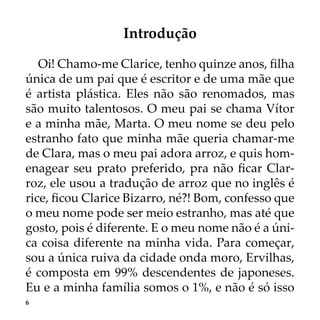 6
Introdução
Oi! Chamo-me Clarice, tenho quinze anos, filha
única de um pai que é escritor e de uma mãe que
é artista plástica. Eles não são renomados, mas
são muito talentosos. O meu pai se chama Vítor
e a minha mãe, Marta. O meu nome se deu pelo
estranho fato que minha mãe queria chamar-me
de Clara, mas o meu pai adora arroz, e quis hom-
enagear seu prato preferido, pra não ficar Clar-
roz, ele usou a tradução de arroz que no inglês é
rice, ficou Clarice Bizarro, né?! Bom, confesso que
o meu nome pode ser meio estranho, mas até que
gosto, pois é diferente. E o meu nome não é a úni-
ca coisa diferente na minha vida. Para começar,
sou a única ruiva da cidade onda moro, Ervilhas,
é composta em 99% descendentes de japoneses.
Eu e a minha família somos o 1%, e não é só isso
 
