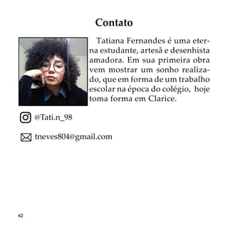 62
Contato
Tatiana Fernandes é uma eter-
na estudante, artesã e desenhista
amadora. Em sua primeira obra
vem mostrar um sonho realiza-
do, que em forma de um trabalho
escolar na época do colégio, hoje
toma forma em Clarice.
@Tati.n_98
tneves804@gmail.com
 