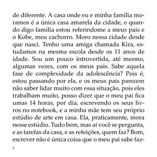 7
de diferente. A casa onde eu e minha família mo-
ramos é a única casa amarela da cidade, e quan-
do digo família estou referindome a meus pais e
o Kobe, meu cachorro. Moro nessa cidade desde
que nasci. Tenho uma amiga chamada Kira, es-
tudamos na mesma escola desde os 11 anos de
idade. Sou um pouco introvertida, até mesmo,
algumas vezes, com os meus pais. Sabe aquela
fase de complexidade da adolescência? Pois é,
estou passando por ela, e os meus pais parecem
não saber lidar muito com essa situação, pois eles
trabalham muito, posso dizer que o meu pai fica
umas 14 horas, por dia, escrevendo os seus liv-
ros no notebook, e a minha mãe tem seu próprio
estúdio de arte em casa. Ela, praticamente, mora
nesse estúdio. Tudo bem, mas aí você se pergunta,
e as tarefas da casa, e as refeições, quem faz? Bom,
escrever não é única coisa que o meu pai sabe faz-
 
