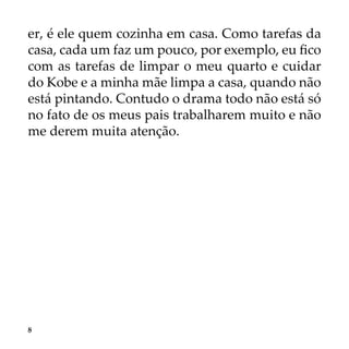 8
er, é ele quem cozinha em casa. Como tarefas da
casa, cada um faz um pouco, por exemplo, eu fico
com as tarefas de limpar o meu quarto e cuidar
do Kobe e a minha mãe limpa a casa, quando não
está pintando. Contudo o drama todo não está só
no fato de os meus pais trabalharem muito e não
me derem muita atenção.
 