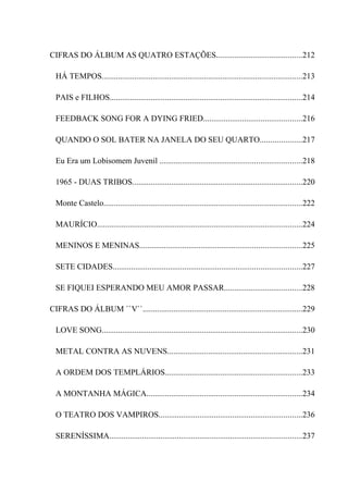 CIFRAS DO ÁLBUM AS QUATRO ESTAÇÕES..........................................212

  HÁ TEMPOS..................................................................................................213

  PAIS e FILHOS..............................................................................................214

  FEEDBACK SONG FOR A DYING FRIED................................................216

  QUANDO O SOL BATER NA JANELA DO SEU QUARTO....................217

  Eu Era um Lobisomem Juvenil .....................................................................218

  1965 - DUAS TRIBOS...................................................................................220

  Monte Castelo.................................................................................................222

  MAURÍCIO....................................................................................................224

  MENINOS E MENINAS...............................................................................225

  SETE CIDADES............................................................................................227

  SE FIQUEI ESPERANDO MEU AMOR PASSAR......................................228

CIFRAS DO ÁLBUM ``V``..............................................................................229

  LOVE SONG..................................................................................................230

  METAL CONTRA AS NUVENS..................................................................231

  A ORDEM DOS TEMPLÁRIOS...................................................................233

  A MONTANHA MÁGICA............................................................................234

  O TEATRO DOS VAMPIROS......................................................................236

  SERENÍSSIMA..............................................................................................237
 