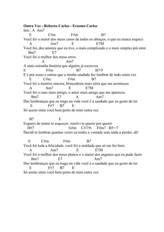 Outra Vez - Roberto Carlos - Erasmo Carlos
Intr.: A Am7
    E           C#m            F#m                 B7
Você foi o maior dos meus casos de todos os abraços, o que eu nunca esqueci
    A             Am7           E              E7M
Você foi, dos amores que eu tive, o mais complicado e o mais simples prá mim
   Bm7             E7
Você foi o melhor dos meus erros
            A               Am7
A mais estranha história que alguém já escreveu
E              F#m                B7           B7/9
E é por essas e outras que a minha saudade faz lembrar de tudo outra vez
    E        C#m             F#m            B7
Você foi a mentira sincera, brincadeira mais séria que me aconteceu
    A          Am7            E         E7M
Você foi o caso mais antigo, o amor mais amigo que me apareceu
      Bm7             E7          A            Am7
Das lembranças que eu trago na vida você é a saudade que eu gosto de ter
     E          F#7     B7      E
Só assim sinto você bem perto de mim outra vez

   B7                  E
Esqueci de tentar te esquecer, resolvi te querer por querer
  D#7                        G#m C#7/9- F#m7 B5+/7
Decidi te lembrar quantas vezes eu tenho a vontade sem nada a perder, ah!

   E       C#m            F#m            B7
Você foi toda a felicidade, você foi a maldade que só me fez bem
   A              Am7              E           E7M
Você foi o melhor dos meus planos e o maior dos enganos que eu pude fazer
     Bm7               E7                     Am7
Das lembranças que eu trago na vida você é a saudade que eu gosto de ter
   E            F#7     B7      E
Só assim sinto você bem perto de mim outra vez
 