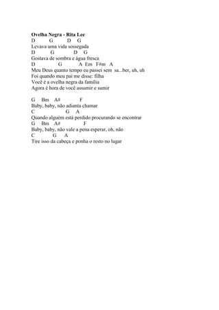 Ovelha Negra - Rita Lee
D       G        D G
Levava uma vida sossegada
D        G         D G
Gostava de sombra e água fresca
D           G         A Em F#m A
Meu Deus quanto tempo eu passei sem sa...ber, uh, uh
Foi quando meu pai me disse: filha
Você é a ovelha negra da família
Agora é hora de você assumir e sumir

G Bm A#                 F
Baby, baby, não adianta chamar
C                G A
Quando alguém está perdido procurando se encontrar
G Bm A#                   F
Baby, baby, não vale a pena esperar, oh, não
C          G A
Tire isso da cabeça e ponha o resto no lugar
 
