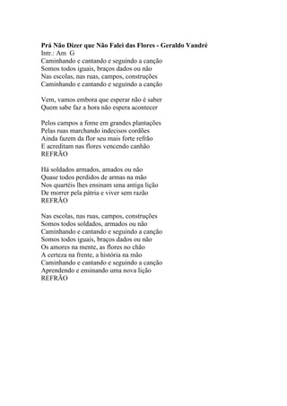 Prá Não Dizer que Não Falei das Flores - Geraldo Vandré
Intr.: Am G
Caminhando e cantando e seguindo a canção
Somos todos iguais, braços dados ou não
Nas escolas, nas ruas, campos, construções
Caminhando e cantando e seguindo a canção

Vem, vamos embora que esperar não é saber
Quem sabe faz a hora não espera acontecer

Pelos campos a fome em grandes plantações
Pelas ruas marchando indecisos cordões
Ainda fazem da flor seu mais forte refrão
E acreditam nas flores vencendo canhão
REFRÃO

Há soldados armados, amados ou não
Quase todos perdidos de armas na mão
Nos quartéis lhes ensinam uma antiga lição
De morrer pela pátria e viver sem razão
REFRÃO

Nas escolas, nas ruas, campos, construções
Somos todos soldados, armados ou não
Caminhando e cantando e seguindo a canção
Somos todos iguais, braços dados ou não
Os amores na mente, as flores no chão
A certeza na frente, a história na mão
Caminhando e cantando e seguindo a canção
Aprendendo e ensinando uma nova lição
REFRÃO
 