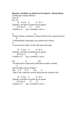 Quando o Sol Bater na Janela do Teu Quarto - Renato Russo
Colaboração Adriano Bolzon
Tom: D
Intr.: D
        D G Em A              G DA
 Quando o sol bater na janela do teu quarto
       D G Em A       G        DA
 Lembra e vê     que o caminho é um só

G                           A
Porque esperar se podemos começar tudo de novo, agora mesmo?
    G
A humanidade é desumana, mas ainda temos chance
A
O sol nasce pra todos, só não sabe quem não quer

     D G Em A                G DA
Quando o sol bater na janela do teu quarto
    D G Em A                 D
Lembra e vê     que o caminho é um só

Em              A              Em
Até bem pouco tempo atrás poderiamos mudar o mundo
     A
Quem roubou nossa coragem?
Bm C E         D A       Em       A
Tudo é dor e toda dor vem do desejo de não sentirmos dor

     D G Em A                G DA
Quando o sol bater na janela do teu quarto
    D G Em A         G        D
Lembra e vê     que o caminho é um só
 