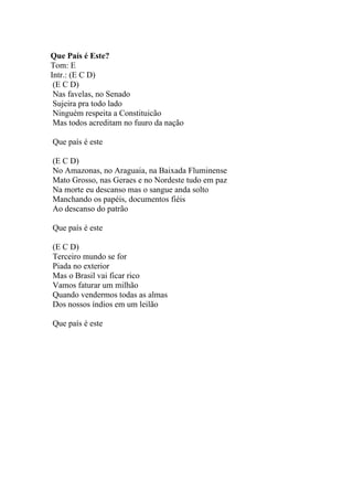 Que País é Este?
Tom: E
Intr.: (E C D)
 (E C D)
 Nas favelas, no Senado
 Sujeira pra todo lado
 Ninguém respeita a Constituicão
 Mas todos acreditam no fuuro da nação

Que país é este

(E C D)
No Amazonas, no Araguaia, na Baixada Fluminense
Mato Grosso, nas Geraes e no Nordeste tudo em paz
Na morte eu descanso mas o sangue anda solto
Manchando os papéis, documentos fiéis
Ao descanso do patrão

Que país é este

(E C D)
Terceiro mundo se for
Piada no exterior
Mas o Brasil vai ficar rico
Vamos faturar um milhão
Quando vendermos todas as almas
Dos nossos índios em um leilão

Que país é este
 