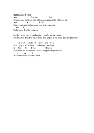 Retalhos de Cetim
Am                  Em Am               Em
Ensaiei meu samba o ano inteiro, comprei surdo e tamborim
Am              C             F7M
Gastei tudo em fantasia, era só o que eu queria
   B7      E
E ela jurou desfilar prá mim

Minha escola estava tão bonita, era tudo que eu queria
Em retalhos de cetim eu dormi o ano inteiro e ela jurou desfilar prá mim

     A E/G# Em/G F#7 Bm7 Dm E4/7
Mas chegou o carnaval e ela não desfilou
E Am         C      F7M             Bm5-/7
Eu chorei, na avenida eu chorei, não pensei que mentia
   E        A        E
A cabrocha que eu tanto amei
 