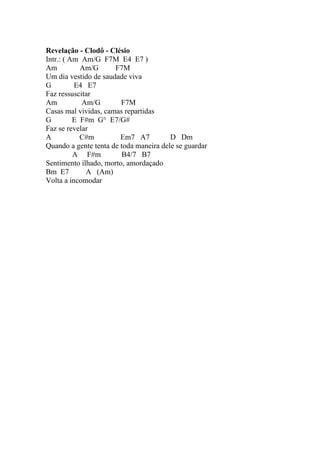 Revelação - Clodô - Clésio
Intr.: ( Am Am/G F7M E4 E7 )
Am          Am/G      F7M
Um dia vestido de saudade viva
G         E4 E7
Faz ressuscitar
Am          Am/G        F7M
Casas mal vividas, camas repartidas
G         E F#m G° E7/G#
Faz se revelar
A           C#m         Em7 A7          D Dm
Quando a gente tenta de toda maneira dele se guardar
          A F#m          B4/7 B7
Sentimento ilhado, morto, amordaçado
Bm E7        A (Am)
Volta a incomodar
 