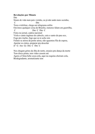 Revoluções por Minuto
Dm
Sinais de vida num país vizinho, eu já não ando mais sozinho,
 C                       Dm
Toca o telefone, chega um telegrama enfim
Ouvimos qualquer coisa de Brasília, rumores falam em guerrilha,
 C                    Dm C Dm C
Fotos no jornal, cadeia nacional
Viola o canto ingênuo do caboclo, caiu o santo do pau oco,
Foge pro riacho, foge que eu te acho sim
Fulano se atirou da ponte aérea, não aguentou fila de espera,
Apertar os cintos, preparar pra descolar
(F G Am G) Dm C Dm C

Nos chegam gritos da ilha do norte, ensaios pra dança da morte
Tem disco pirata, tem vídeo cassete até
Agora a China bebe coca-cola, aqui na esquina cheiram cola,
Biodegradante, aromatizante tem
 
