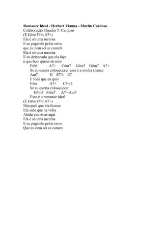 Romance Ideal - Herbert Vianna - Martin Cardoso
Colaboração Claudio T. Cardozo
(E G#m F#m A7+)
Ela é só uma menina
E eu pagando pelos erros
que eu nem sei se cometi
Ela é só uma menina
E eu deixanado que ela faça
o que bem quiser de mim
    F#M         A7+      C#m7 G#m7 G#m7 A7+
    Se eu queria enlouquecer essa é a minha chance
    Am7          E E7/4 E7
    E tudo que eu quis
    F#m          A7+      C#m7
    Se eu queria enlouquecer
       G#m7 F#m7         A7+ Am7
    Esse é o romance ideal
(E G#m F#m A7+)
Não pedi que ela ficasse
Ela sabe que na volta
Ainda vou estar aqui
Ela é só uma menina
E eu pagando pelos erros
Que eu nem sei se cometi
 