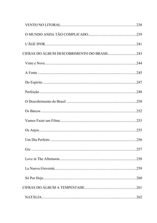 VENTO NO LITORAL..................................................................................238

 O MUNDO ANDA TÃO COMPLICADO....................................................239

 L'ÂGE D'OR...................................................................................................241

CIFRAS DO ÁLBUM DESCOBRIMENTO DO BRASIL..............................243

 Vinte e Nove...................................................................................................244

 A Fonte ..........................................................................................................245

 Do Espírito .....................................................................................................247

 Perfeição ........................................................................................................248

 O Descobrimento do Brasil ...........................................................................250

 Os Barcos .......................................................................................................252

 Vamos Fazer um Filme..................................................................................253

 Os Anjos.........................................................................................................255

 Um Dia Perfeito .............................................................................................256

 Giz .................................................................................................................257

 Love in The Afternoon...................................................................................258

 La Nuova Gioventú........................................................................................259

 Só Por Hoje.....................................................................................................260

CIFRAS DO ÁLBUM A TEMPESTADE........................................................261

 NATÁLIA......................................................................................................262
 