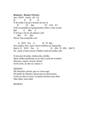 Romaria - Renato Teixeira
Intr.: (D/F# Gm6) (D G)
D           G     D        G
É de sonho e de pó o destino de um só
    D         F# Bm                  F# F#4 F#
Feito eu perdido em pensamentos sobre o meu cavalo
Bm          E   Bm      E
É de laço e de nó, de gibeira e jiló
     Bm      F# Bm
Dessa vida comprida a sol

      G D/F# Em A                D F# Bm
Sou caipira, Pira...pora, Nossa Senhora de Aparecida
Bm/A G D/F# Em A                         D (D4 D D9)    (D4/7)
Ilu...mina a mina escura e funda o trem da minha vida

O meu pai foi peão, minha mãe, solidão
Meus irmãos perderam-se na vida à custa de aventura
Descasei, joguei, investi, desisti
Se há sorte, eu não sei, nunca vi

REFRÃO
Me disseram, porém, que eu viesse aqui
Prá pedir de romaria e prece paz nos desaventos
Como eu não sei rezar, só queria mostrar meu olhar
Meu olhar, meu olhar

REFRÃO
 