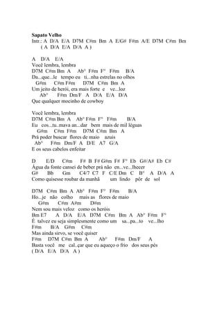 Sapato Velho
Intr.: A D/A E/A D7M C#m Bm A E/G# F#m A/E D7M C#m Bm
     ( A D/A E/A D/A A )

A D/A E/A
Você lembra, lembra
D7M C#m Bm A Ab° F#m F° F#m B/A
Da...que...le tempo eu ti...nha estrelas no olhos
 G#m        C#m F#m     D7M C#m Bm A
Um jeito de herói, era mais forte e ve...loz
   Ab°       F#m Dm/F A D/A E/A D/A
Que qualquer mocinho de cowboy

Você lembra, lembra
D7M C#m Bm A Ab° F#m F° F#m               B/A
Eu cos...tu..mava an...dar bem mais de mil léguas
  G#m C#m F#m D7M C#m Bm A
Prá poder buscar flores de maio azuis
 Ab°     F#m Dm/F A D/E A7 G/A
E os seus cabelos enfeitar

D     E/D C#m         F# B F# G#m F# F° Eb G#/A# Eb C#
Água da fonte cansei de beber prá não en...ve...lhecer
G#    Bb      Gm      C4/7 C7 F C/E Dm C B° A D/A A
Como quisesse roubar da manhã       um lindo pôr de sol

D7M C#m Bm A Ab° F#m F° F#m                B/A
Ho...je não colho mais as flores de maio
   G#m      C#m A#m        D#m
Nem sou mais veloz como os heróis
Bm E7      A D/A E/A D7M C#m Bm A Ab° F#m F°
É talvez eu seja simplesmente como um sa...pa...to ve...lho
F#m     B/A G#m C#m
Mas ainda sirvo, se você quiser
F#m D7M C#m Bm A                Ab°  F#m Dm/F       A
Basta você me cal..çar que eu aqueço o frio dos seus pés
( D/A E/A D/A A )
 
