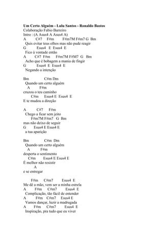 Um Certo Alguém - Lulu Santos - Ronaldo Bastos
Colaboração Fabio Barreiro
Intro : (A Asus4 A Asus4 A)
A        C#7 F#m         F#m7M F#m7 G Bm
 Quis evitar teus olhos mas não pude reagir
G         Esus4 E Esus4 E
 Fico à vontade então
A        C#7 F#m     F#m7M F#M7 G Bm
 Acho que é bobagem a mania de fingir
G         Esus4 E Esus4 E
 Negando a intenção

Bm            C#m Dm
 Quando um certo alguém
   A      F#m
cruzou o teu caminho
     C#m      Esus4 E Esus4 E
E te mudou a direção

A        C#7    F#m
 Chego a ficar sem jeito
     F#m7M F#m7 G Bm
mas não deixo de seguir
G      Esus4 E Esus4 E
 a tua aparição

Bm            C#m Dm
 Quando um certo alguém
   A       F#m
desperta o sentimento
   C#m        Esus4 E Esus4 E
É melhor não resistir
       A
e se entregar

     F#m     C#m7        Esus4 E
Me dê a mão, vem ser a minha estrela
A      F#m      C#m7       Esus4 E
 Complicação, tão fácil de entender
A       F#m C#m7 Esus4 E
 Vamos dançar, luzir a madrugada
A      F#m     C#m7        Esus4 E
 Inspiração, pra tudo que eu viver
 