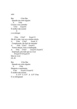 solo

Bm            C#m Dm
 Quando um certo alguém
   A       F#m
Cruzou o teu caminho
    C#m       Esus4 E
É melhor não resistir
       A
e se entregar

     F#m     C#m7        Esus4 E
Me dê a mão, vem ser a minha estrela
A      F#m      C#m7       Esus4 E
 Complicação, tão fácil de entender
A       F#m C#m7 Esus4 E
 Vamos dançar, luzir a madrugada
A      F#m     C#m7        Esus4 E Esus4 E
 Inspiração, pra tudo que eu viver
     F#sus4 F# F#sus4 F#
Que eu viver
oh, oh

Bm            C#m Dm
 Quando um certo alguém
  A         F#m
Desperta o sentimento
   C#m       Esus4 E Esus4 E
É melhor não resistir
       A C#7 A C#7 A C#7 F#m
E se entregaaaar
 
