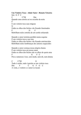 Um Violeiro Toca - Almir Sater - Renato Teixeira
Intr.: G F C
C            C7M            Dm
Quando uma estrela cai no escurão da noite
F
E um violeiro toca suas mágoas
G
Então os olhos dos bichos vão ficando iluminados
F                     G      F
Rebrilham neles estrelas de um sertão enluarado

Quando o amor termina perdido numa esquina
E um violeiro toca a sua sina
Então os olhos dos bichos vão ficando entristecidos
Rebrilham neles lembranças dos amores esquecidos

Quando o amor começa nossa alegria chama
E um violeiro toca em nossa cama
Então os olhos dos bichos são os olhos de quem ama
F                          G    F C
Pois a natureza é isso, sem medo, nem dó, nem drama

C       C7M                     G
Tudo é sertão, tudo é paixão se um violeiro toca
Dm        F            C    G F G C
A viola, o violeiro e o amor se tocam
 