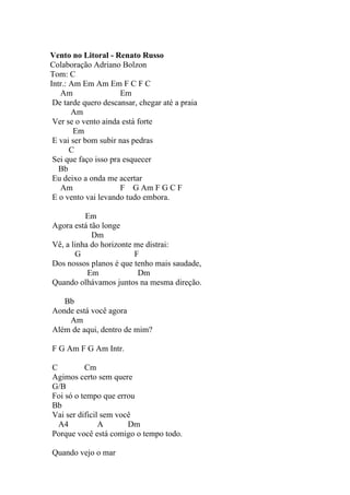 Vento no Litoral - Renato Russo
Colaboração Adriano Bolzon
Tom: C
Intr.: Am Em Am Em F C F C
   Am                 Em
 De tarde quero descansar, chegar até a praia
       Am
 Ver se o vento ainda está forte
        Em
 E vai ser bom subir nas pedras
       C
 Sei que faço isso pra esquecer
   Bb
 Eu deixo a onda me acertar
   Am                 F G Am F G C F
 E o vento vai levando tudo embora.

          Em
Agora está tão longe
            Dm
Vê, a linha do horizonte me distrai:
       G                 F
Dos nossos planos é que tenho mais saudade,
           Em             Dm
Quando olhávamos juntos na mesma direção.

   Bb
Aonde está você agora
    Am
Além de aqui, dentro de mim?

F G Am F G Am Intr.

C         Cm
Agimos certo sem quere
G/B
Foi só o tempo que errou
Bb
Vai ser dificil sem você
  A4           A       Dm
Porque você está comigo o tempo todo.

Quando vejo o mar
 