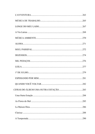 L'AVVENTURA............................................................................................263

 MÚSICA DE TRABALHO...........................................................................265

 LONGE DO MEU LADO..............................................................................267

 A Via Láctea ..................................................................................................268

 MÚSICA AMBIENTE...................................................................................270

 ALOHA..........................................................................................................271

 SOUL PARSIFAL..........................................................................................272

 DEZESSEIS...................................................................................................274

 MIL PEDAÇOS..............................................................................................276

 LEILA.............................................................................................................277

 1º DE JULHO.................................................................................................279

 ESPERANDO POR MIM..............................................................................281

 QUANDO VOCÊ VOLTAR..........................................................................282

CIFRAS DO ÁLBUM UMA OUTRA ESTAÇÃO..........................................283

 Uma Outra Estação ........................................................................................284

 As Flores do Mal ...........................................................................................285

 La Maison Dieu..............................................................................................286

 Clarisse ..........................................................................................................288

 A Tempestade.................................................................................................290
 