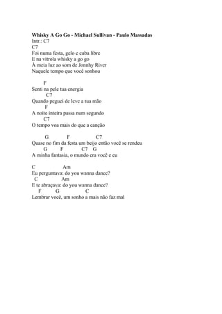 Whisky A Go Go - Michael Sullivan - Paulo Massadas
Intr.: C7
C7
Foi numa festa, gelo e cuba libre
E na vitrola whisky a go go
À meia luz ao som de Jonnhy River
Naquele tempo que você sonhou

      F
Senti na pele tua energia
       C7
Quando peguei de leve a tua mão
      F
A noite inteira passa num segundo
      C7
O tempo voa mais do que a canção

     G          F             C7
Quase no fim da festa um beijo então você se rendeu
    G       F          C7 G
A minha fantasia, o mundo era você e eu

C              Am
Eu perguntava: do you wanna dance?
 C            Am
E te abraçava: do you wanna dance?
   F       G            C
Lembrar você, um sonho a mais não faz mal
 