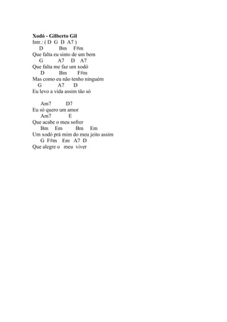 Xodó - Gilberto Gil
Intr.: ( D G D A7 )
   D        Bm F#m
Que falta eu sinto de um bem
   G        A7 D A7
Que falta me faz um xodó
    D       Bm        F#m
Mas como eu não tenho ninguém
   G        A7      D
Eu levo a vida assim tão só

   Am7        D7
Eu só quero um amor
   Am7         E
Que acabe o meu sofrer
   Bm Em          Bm Em
Um xodó prá mim do meu jeito assim
   G F#m Em A7 D
Que alegre o meu viver
 
