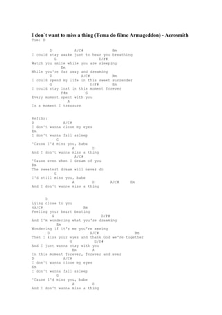I don`t want to miss a thing (Tema do filme Armageddon) - Aerosmith
Tom: D

        D          A/C#               Bm
I could stay awake just to hear you breathing
          G                      D/F#
Watch you smile while you are sleeping
             Em
While you're far away and dreaming
        D              A/C#           Bm
I could spend my life in this sweet surrender
        G                   D/F#      Em
I could stay lost in this moment forever
             F#m         G
Every moment spent with you
                 A
Is a moment I treasure


Refrão:
D             A/C#
I don't wanna close my eyes
Em
I don't wanna fall asleep
            G
'Cause I'd miss you, babe
                   A        D
And I don't wanna miss a thing
                     A/C#
'Cause even when I dream of you
Em
The sweetest dream will never do
          G
I'd still miss you, babe
                   A        D      A/C#    Em
And I don't wanna miss a thing


      D
Lying close to you
4A/C#                  Bm
Feeling your heart beating
          G                      D/F#
And I'm wondering what you're dreaming
            Em
Wondering if it's me you're seeing
        D                  A/C#               Bm
Then I kiss your eyes and thank God we're together
                  G           D/D#
And I just wanna stay with you
                    Em      A
In this moment forever, forever and ever
D              A/C#
I don't wanna close my eyes
Em
I don't wanna fall asleep
            G
'Cause I'd miss you, babe
                    A       D
And I don't wanna miss a thing
 