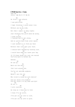 I Will Survive - Cake
Tom: Am
Intro: (Am Dm G C F Bm E)

       Am
At first I was afraid.
            Dm
I was petrified.
                          G
I kept thinking I could never live
                 C
Without you by my side.
               F
But then I spent so many nights
                       Bm
Just thinking how you'd done me wrong.
          E
I grew strong.
I learned how to get along.
                   Am              Dm
And so you're back from outer space.
          G
I just walked in to find you here
                   C
Without that look upon your face.
                     F
I should have changed my fucking lock.
                   Bm
I would have made you leave your key
                   E
If I'd have known for just one second
You'd be back to bother me.

Refrão:
        Am
Oh now go.
                Dm
Walk out the door.
                 G
Just turn around now.
                 C
You're not welcome anymore.
     F
Weren't you the one
                 Bm
Who tried to break me with desire?
                       E
Did you think I'd crumble?
Did you think I'd lay down and die?
     Am
Oh not I.
            Dm
I will survive.
                    G
As long as I know how to love
                    C
I know I'll be alive.
            F
I've got all my life to live.
            Bm
I've got all my love to give.
 