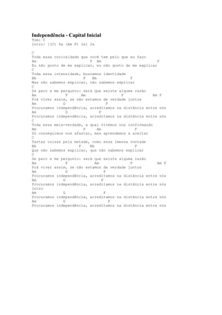 Independência - Capital Inicial
Tom: C
Intro: [(C) 4x (Am F) 2x] 2x

C
Toda essa curiosidade que você tem pelo que eu faço
Am                        F Am                           F
Eu não gosto de me explicar, eu não gosto de me explicar
C
Toda essa intensidade, buscamos identidade
Bb                      F  Bb               F
Mas não sabemos explicar, não sabemos explicar
C
Se paro e me pergunto: será que existe alguma razão
Am              F      Am                 F            Am F
Prá viver assim, se não estamos de verdade juntos
Am            G                       F
Procuramos independência, acreditamos na distância entre nós
Am              G               F
Procuramos independência, acreditamos na distância entre nós
C
Toda essa meia-verdade, a qual vivemos nos conformando
Am                      F     Am               F
Só conseguimos nos afastar, mas aprendemos a aceitar
C
Tantas coisas pela metade, como essa imensa vontade
Bb                   F    Bb                   F
Que não sabemos explicar, que não sabemos explicar
C
Se paro e me pergunto: será que existe alguma razão
Am              F            Am             F            Am F
Prá viver assim, se não estamos de verdade juntos
Am              G                   F
Procuramos independência, acreditamos na distância entre nós
Am            G                   F
Procuramos independência, acreditamos na distância entre nós
Intro
Am            G                     F
Procuramos independência, acreditamos na distância entre nós
Am            G                         F
Procuramos independência, acreditamos na distância entre nós
 