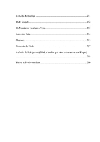Comédia Romântica ......................................................................................291

Dado Viciado..................................................................................................292

Os Marcianos Invadem a Terra......................................................................293

Antes das Seis ................................................................................................294

Mariane ..........................................................................................................295

Travessia do Eixão ........................................................................................297

Anúncio de Refrigerante(Música Inédita que só se encontra em real Player)
........................................................................................................................298

Hoje a noite não tem luar ...............................................................................299
 