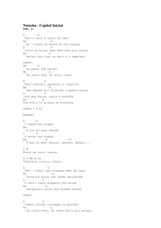 Natasha - Capital Inicial
Tom: D

D         G
  Tem 17 anos e fugiu de casa
Em                 A
   às 7 horas da manhã do dia errado
D                  G
  Levou na bolsa umas mentiras pra contar
Em               A
   Deixou pra trás os pais e o namorado

PONTE:
Bm        E
   Um passo sem pensar
Bm               E
   Um outro dia, um outro lugar

D              G
  Pelo caminho, garrafas e cigarros
Em               A
   Sem amanhã por diversão roubava carros
D              G
  Era Ana Paula, agora é Natasha
Em           A
Usa salto 15 e saia de borracha

PONTE + A A7

REFRÃO:

G        A
  O mundo vai acabar
Bm
   E ela só quer dançar
G        A
  O mundo vai acabar
Bm             A             A7
   E ela só quer dançar, dançar, dançar...

D ⇓
Pneus de carro cantam

D G Em A 2x
Tchururu, tchuru, tchuru

D                G
  Tem 7 vidas, mas ninguém sabe de nada
Em                 A
   Carteira falsa com idade adulterada
D            G
  O vento sopra enquanto ela morde
Em             A
   Desaparece antes que alguém acorde

PONTE

D            G
 Cabelo verde, tatuagem no pescoço
Em                A
   Um rosto novo, um corpo feito pro pecado
 