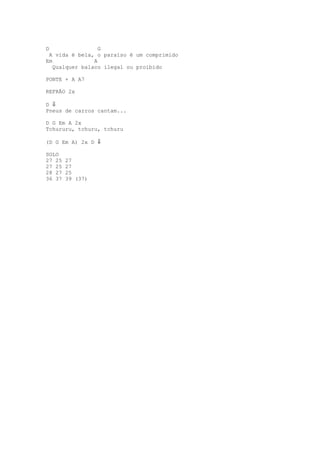 D                 G
 A vida é bela, o paraíso é um comprimido
Em              A
   Qualquer balaco ilegal ou proibido

PONTE + A A7

REFRÃO 2x

D ⇓
Pneus de carros cantam...

D G Em A 2x
Tchururu, tchuru, tchuru

(D G Em A) 2x D ⇓

SOLO
27 25   27
27 25   27
28 27   25
36 37   39 (37)
 