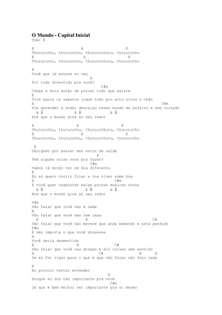 O Mundo - Capital Inicial
Tom: E

E                     A                   E
Thururuthu, thururuthu, thururuthuru, thururuthu
E                       A                   E
Thururuthu, thururuthu, thururuthuru, thururuthu

E
Você que já esteve no céu
                          A
Foi tudo divertido pra você?
                               C#m
Chega a hora então de provar tudo que existe
E
Tire agora os sapatos jogue tudo pro alto sinta o chão
A                                                         C#m
Pra aprender a andar descalço nesse mundo de asfalto e sem coração
  B ⇓              E ⇓             A ⇓
Até que o mundo gire ao seu redor

E                   A                   E
Thururuthu, thururuthu, thururuthuru, thururuthu
E                     A                   E
Thururuthu, thururuthu, thururuthuru, thururuthu

  E
Obrigado por passar mas estou de saída
                              A
Tem alguma coisa nova pra fazer?
                          C#m
Vamos lá então ter um dia diferente
E
Eu só quero curtir ficar a toa viver numa boa
A                                     C#m
E você quer respostas exige provas músicas novas
    B ⇓                 E ⇓         A ⇓
Até que o mundo gire ao seu redor

F#m
Vão falar que você não é nada
A
Vão falar que você não tem casa
  E                     B                              C#
Vão falar que você não merece que anda bebendo e está perdido
F#m
E não importa o que você dissesse
A
Você seria desmentido
E                   B                C#
Vão falar que você usa drogas e diz coisas sem sentido
A                             C#                B       A
Se eu for ligar para o que é que vão falar não faço nada

E
Eu procuro tentar entender
                                  A
Porque eu sou tão importante pra você
                                    C#m
Já que é bem melhor ser importante pra si mesmo
 