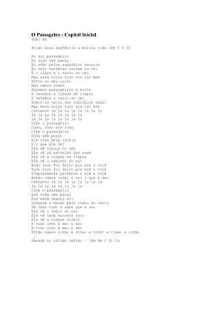 O Passageiro - Capital Inicial
Tom: Em

Tocar essa seqÜência a música toda (Em C G D)

Eu sou passageiro
Eu rodo sem parar
Eu rodo pelos subúrbios escuros
Eu vejo estrelas saírem no céu
É o claro e o vazio do céu
Mas essa noite tudo soa tão bem
Entre no meu carro
Nós vamos rodar
Seremos passageiros à noite
E veremos a cidade em trapos
E veremos o vazio do céu
Sobre os cacos dos subúrbios daqui
Mas essa noite tudo soa tão bem
Cantando la la la la la la la la
la la la la la la la la
la la la la la la la la
Olhe o passageiro
Como, como ele roda
Olhe o passageiro
Roda sem parar
Ele olha pela janela
E o que ele vê?
Ele vê sinais no céu
Ele vê as estrelas que saem
Ele vê a cidade em trapos
Ele vê o caminho do mar
Tudo isso foi feito pra mim e você
Tudo isso foi feito pra mim e você
Simplesmente pertence a mim e você
Então vamos rodar e ver o que é meu
Cantando la la la la la la la la
la la la la la la la la
Olhe o passageiro
Que roda sem parar
Ele está seguro ali
Conhece o mundo pelo vidro do carro
Vê isso tudo e sabe que é seu
Ele vê o vazio do céu
Ele vê cada estrela sair
Ele vê a cidade dormir
E tudo isso é meu e seu
E tudo isso é meu e seu
Então vamos rodar e rodar e rodar e rodar e rodar

Parada no último refrão – (Em Bm C D) 2x
 