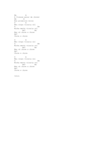 Bm          A
E fizesse parar de chover
Bm       A
Nos primeiros erros
G           A
Meu corpo viraria sol
G                       Em
Minha mente viraria sol
        Em7          Em
Mas só chove e chove
Em7
Chove e chove

G           A
Meu corpo viraria sol
G                       Em
Minha mente viraria sol
        Em7          Em
Mas só chove e chove
Em7
Chove e chove

G           A
Meu corpo viraria sol
G                       Em
Minha mente viraria sol
        Em7          Em
Mas só chove e chove
Em7
Chove e chove


Intro
 