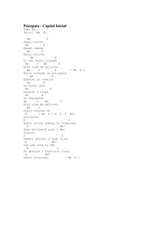 Psicopata - Capital Inicial
Tom: Bm
Intro: (Bm     E)

    Bm             E
Papai morreu
  Bm            E
Mamãe também
    Bm        E
Estou sozinho
       Bm                 E
Eu não tenho ninguém
  Bm      D     Bm            D
Esta vida me maltrata
    Bm      D             E             ( Bm E )
Estou virando um psicopata
       Bm               E
Quebrei as janelas
    Bm          E
Da minha casa
  Bm                  E
Rasguei a roupa
  Bm          E
Da empregada
Bm        D       Bm            D
Esta vida me maltrata
    Bm      D
Estou virando um
  E         ( Bm E ) E G E Bm7
psicopata
E                                     G
Quero soltar bombas no Congresso
    E                           Bm7
Fumo Hollywood para o meu
sucesso
E                                 G
Sempre assisto à rede Globo
  E                     Bm7
Com uma arma na mão
    E                       G
Se aparece o Francisco Cuoco
  E               Bm7
Adeus televisão                     ( Bm E )
 