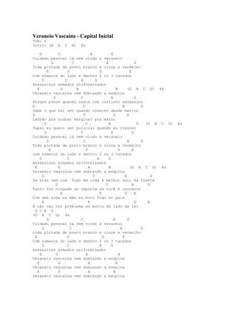 Veraneio Vascaína - Capital Inicial
Tom: G
Intro: (B        A   C    B)    4x

      G               C                     A               G
Cuidado pessoal lá vem vindo a veraneio
                G               C                       A                       G
Toda pintada de preto branco e cinza e vermelho
            E               F                       D                       E
Com números do lado e dentro 2 ou 3 tarados
        G                 C         A           G
Assassinos armados uniformizados
    E                   G         A                             B         (G A C G) 4x
Veraneio vascaína vem dobrando a esquina
                  G                 C                       A                   G
Porque pobre quando nasce com instinto assassino
G                                     C                               A             G
Sabe o que vai ser quando crescer desde menino
E                                     F                       D           E
Ladrão pra roubar marginal pra matar
          G                             C                 A                       G   (G A C G)   4x
Papai eu quero ser policial quando eu crescer
          G                         C                       A                 G
Cuidado pessoal lá vem vindo a veraneio
            G                         C                                   A         G
Toda pintada de preto branco e cinza e vermelho
              E                         F                         D           E
com números do lado e dentro 2 ou 3 tarados
      G                     C                     A       G
Assassinos armados uniformizados
  E                   G                   A               B                 (G A C G) 4x
Veraneio vascaína vem dobrando a esquina
        G                                     C                         A                G
Se eles vem com fogo em cima e melhor sair da frente
                    G                                   C                     A        G
Tanto faz ninguém se importa se você é inocente
                        E                           F                   D       E
Com uma arma na mão eu boto fogo no país
        E                                 F                                     D      B
E não vai ter problema eu estou do lado da lei
  G C A G
(G A C G) 3x
            G                       C                         A           G
Cuidado pessoal lá vem vindo a veraneio
        G                     C                                     A               G
toda pintada de preto branco e cinza e vermelho
  E                         F                         D               E
Com números do lado e dentro 2 ou 3 tarados
        G                   C                       A       G
Assassinos armados uniformizados
      E             G                   A                         B
Veraneio vascaína vem dobrando a esquina
    E                 G                   A                     B
Veraneio vascaína vem dobrando a esquina
    E                 G                   A                   B
Veraneio vascaína vem dobrando a esquina
 