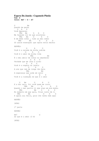 Espera Da Janela - Cogumelo Plutão
Tom: D
Intro: Em7 - D - A7


D             Bm
Quando me perdi
   G     A  D
Você Apareceu
      F#m  Bm       G   A     D
Me fazendo rir do que aconteceu
      F#m   Bm      G       A     D
E de medo olhei , tudo ao meu redor
     F#m         Bm       G     A     D
Só assim enxerguei que agora estou melhor

REFRÃO:
             G           A          D
Você é a escada da minha subida
           G           A       D
Você é o amor da minha vida
                   F#m                  Bm
É o meu abrir de olhos no amanhecer
                   G     A       D
Verdade que me leva a viver
             G       A       D
Você é a espera na janela
               G           A        D
A ave que vem de longe tão bela
             F#m                   Bm
A esperança que arde em calor
                 G               A    D
Você é a tradução do que é o amor


     D    Bm        G        A    D
E a dor saiu, foi você quem me curou
          F#m    Bm        G          A     D
Quando o mal partiu vi que algo em mim mudou
     F#m            Bm     G      A     D
No momento em que quis, ficar junto de ti
   F#m        Bm               G    A     D
E agora sou feliz, pois lhe tenho bem aqui

REFRÃO

INTRO

1ª parte

REFRÃO

Em7                          D
do que é o amor (3 X)

INTRO
 