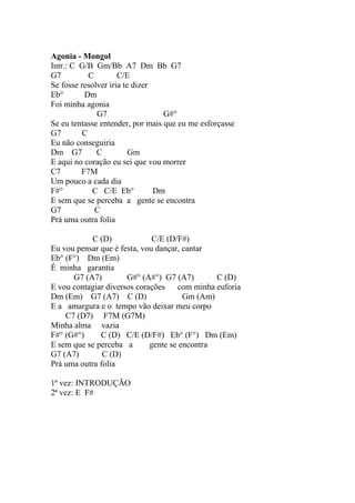 Agonia - Mongol
Intr.: C G/B Gm/Bb A7 Dm Bb G7
G7         C         C/E
Se fosse resolver iria te dizer
Eb°       Dm
Foi minha agonia
              G7                  G#°
Se eu tentasse entender, por mais que eu me esforçasse
G7       C
Eu não conseguiria
Dm G7         C          Gm
E aqui no coração eu sei que vou morrer
C7       F7M
Um pouco a cada dia
F#°         C C/E Eb°           Dm
E sem que se perceba a gente se encontra
G7           C
Prá uma outra folia

            C (D)             C/E (D/F#)
Eu vou pensar que é festa, vou dançar, cantar
Eb° (F°) Dm (Em)
É minha garantia
      G7 (A7)         G#° (A#°) G7 (A7)        C (D)
E vou contagiar diversos corações    com minha euforia
Dm (Em) G7 (A7) C (D)                  Gm (Am)
E a amargura e o tempo vão deixar meu corpo
    C7 (D7) F7M (G7M)
Minha alma vazia
F#° (G#°)     C (D) C/E (D/F#) Eb° (F°) Dm (Em)
E sem que se perceba a       gente se encontra
G7 (A7)        C (D)
Prá uma outra folia

1ª vez: INTRODUÇÃO
2ª vez: E F#
 