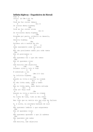 Infinita highway - Engenheiros do Hawaii
Tom: A
Intro: (A C#m D E) 4x
     A                 C#m
Você me faz correr demais
       E                            E11 E
Os riscos desta highway
     A                  C#m
Você me faz correr atrás
             E                          E11 E
Do horizonte desta highway
       a                            C#m
Ninguém por perto, silêncio no deserto,
     E                   E11 E
Deserta highway
     A                     C#m
Estamos sós e nenhum de nós
 E                               E11      E
Sabe exatamente onde vai parar
 D                               E
Mas não precisamos saber pra onde vamos
 F#m
Nós só precisamos ir
 D                   E
Não queremos ter o que não temos
 F#m
Nós só queremos viver
 D                       E
Sem motivos nem objetivos
   A            C#m                 F#m
Estamos vivos e isto é tudo
                     D     E
É sobretudo a lei
                   A            C#m D E (2x)
Da infinita highway
 A                              C#m
Quando eu vivia e morria na cidade
 E                             E11        E
Eu não tinha nada, nada a temer
 A                           C#m
Mas eu tinha medo, medo desta estrada
 E             E11       E
Olhe só! Veja você
 A                              C#m
Quando eu vivia e morria na cidade
     E             E11                         E
Eu tinha de tudo, tudo ao meu redor
         A                                    C#m
Mas tudo que eu sentia era que algo me faltava
           E                            E11       E
E, à noite, eu acordava banhado em suor
 D                         E
Não queremos lembrar o que esquecemos
 F#m
Nós só queremos viver
 D                           E
Não queremos aprender o que já sabemos
 F#m
Não queremos nem saber
 D                 E
Sem motivos, nem objetivos
 