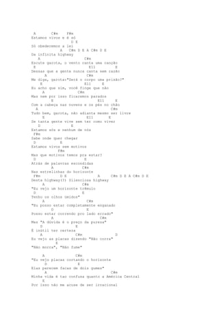 A           C#m      F#m
Estamos vivos e é só
                        D E
Só obedecemos a lei
                  A    C#m D E A C#m D E
Da infinita highway
     A                          C#m
Escute garota, o vento canta uma canção
 E                                  E11           E
Dessas que a gente nunca canta sem razão
           A                      C#m
Me diga, garota:"Será o corpo uma prisão?"
       E                        E11        E
Eu acho que sim, você finge que não
         A                  C#m
Mas nem por isso ficaremos parados
             E                          E11       E
Com a cabeça nas nuvens e os pés no chão
   A                                            C#m
Tudo bem, garota, não adianta mesmo ser livre
         E                        E11         E
Se tanta gente vive sem ter como viver
     D                  E
Estamos sós e nenhum de nós
 F#m
Sabe onde quer chegar
 D                E
Estamos vivos sem motivos
                 F#m
Mas que motivos temos pra estar?
 D                              E
Atrás de palavras escondidas
             A                C#m
Nas estrelinhas do horizonte
 F#m              D E                   A       C#m D E A C#m D E
Desta highway(?) Silenciosa highway
         A                    C#m
"Eu vejo um horizonte trêmulo
 D                            E
Tenho os olhos úmidos"
         A                        C#m
"Eu posso estar completamente enganado
             D                    E
Posso estar correndo pro lado errado"
             A                            C#m
Mas "A dúvida é o preço da pureza"
       D                  E
É inútil ter certeza
       A                  C#m                     D
Eu vejo as placas dizendo "Não corra"
               E
"Não morra", "Não fume"

     A              C#m
"Eu vejo placas cortando o horizonte
       D             E
Elas parecem facas de dois gumes"
       A                             C#m
Minha vida é tao confusa quanto a América Central
     E
Por isso não me acuse de ser irracional
 